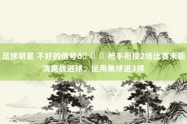 足球明星 不好的信号😕枪手衔接2场比赛未能清爽战进球，运用角球进3球