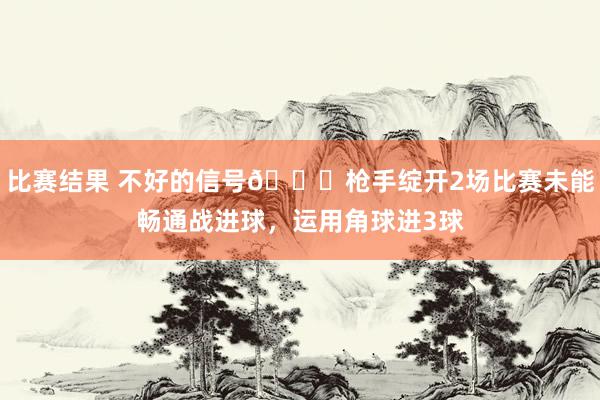 比赛结果 不好的信号😕枪手绽开2场比赛未能畅通战进球，运用角球进3球