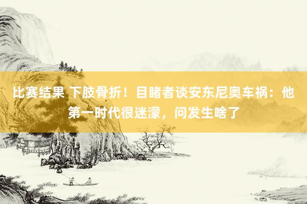 比赛结果 下肢骨折！目睹者谈安东尼奥车祸：他第一时代很迷濛，问发生啥了