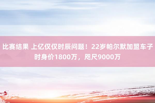 比赛结果 上亿仅仅时辰问题！22岁帕尔默加盟车子时身价1800万，咫尺9000万