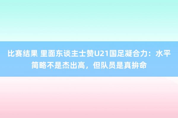 比赛结果 里面东谈主士赞U21国足凝合力：水平简略不是杰出高，但队员是真拚命