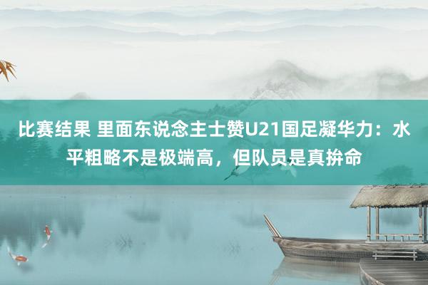 比赛结果 里面东说念主士赞U21国足凝华力：水平粗略不是极端高，但队员是真拚命