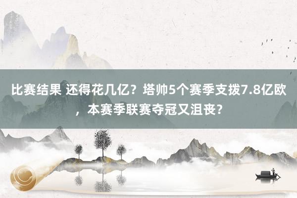 比赛结果 还得花几亿？塔帅5个赛季支拨7.8亿欧，本赛季联赛夺冠又沮丧？