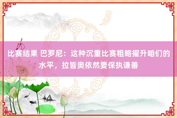 比赛结果 巴罗尼：这种沉重比赛粗略擢升咱们的水平，拉皆奥依然要保执谦善