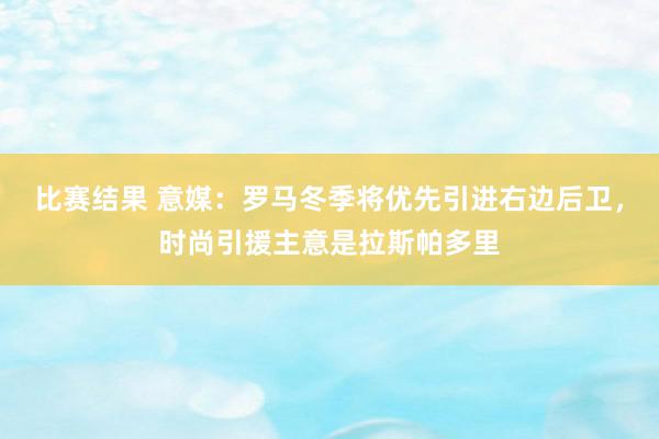 比赛结果 意媒：罗马冬季将优先引进右边后卫，时尚引援主意是拉斯帕多里