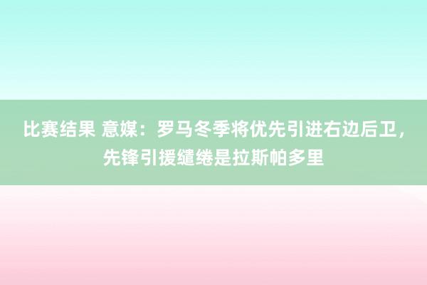 比赛结果 意媒：罗马冬季将优先引进右边后卫，先锋引援缱绻是拉斯帕多里