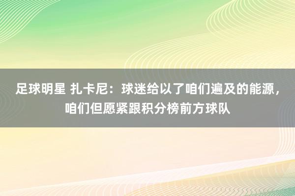 足球明星 扎卡尼：球迷给以了咱们遍及的能源，咱们但愿紧跟积分榜前方球队