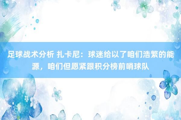 足球战术分析 扎卡尼：球迷给以了咱们浩繁的能源，咱们但愿紧跟积分榜前哨球队