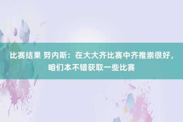 比赛结果 努内斯：在大大齐比赛中齐推崇很好，咱们本不错获取一些比赛