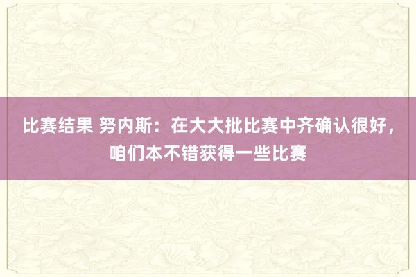 比赛结果 努内斯：在大大批比赛中齐确认很好，咱们本不错获得一些比赛