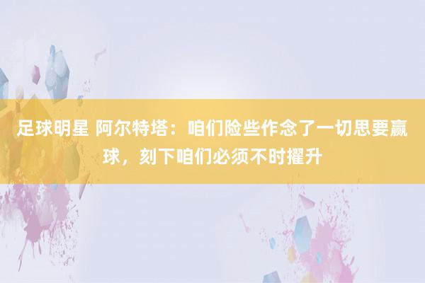 足球明星 阿尔特塔：咱们险些作念了一切思要赢球，刻下咱们必须不时擢升