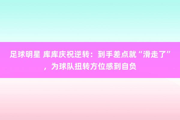 足球明星 库库庆祝逆转：到手差点就“滑走了”，为球队扭转方位感到自负