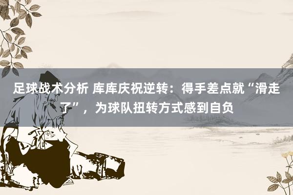 足球战术分析 库库庆祝逆转：得手差点就“滑走了”，为球队扭转方式感到自负