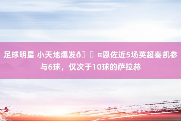 足球明星 小天地爆发😤恩佐近5场英超奏凯参与6球，仅次于10球的萨拉赫