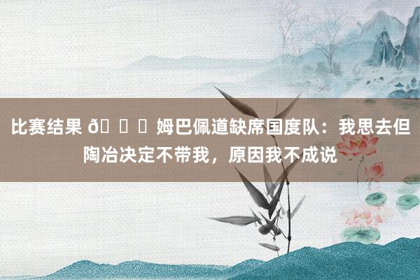 比赛结果 👀姆巴佩道缺席国度队：我思去但陶冶决定不带我，原因我不成说