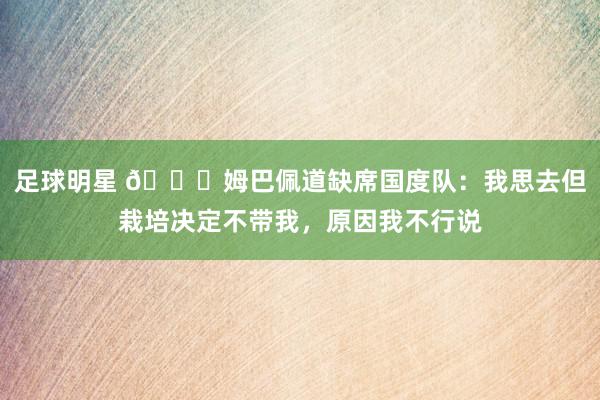 足球明星 👀姆巴佩道缺席国度队：我思去但栽培决定不带我，原因我不行说