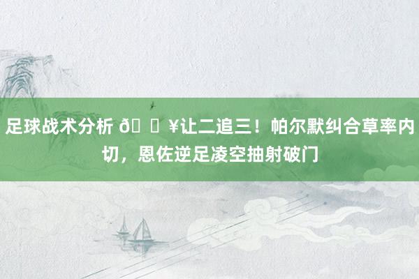 足球战术分析 💥让二追三！帕尔默纠合草率内切，恩佐逆足凌空抽射破门