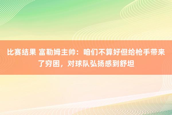 比赛结果 富勒姆主帅：咱们不算好但给枪手带来了穷困，对球队弘扬感到舒坦