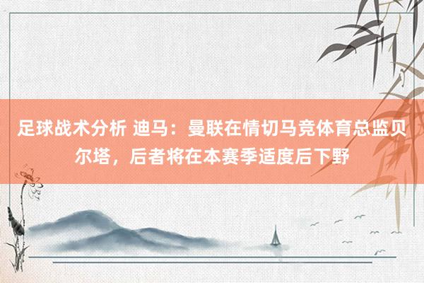 足球战术分析 迪马：曼联在情切马竞体育总监贝尔塔，后者将在本赛季适度后下野