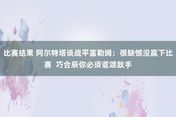 比赛结果 阿尔特塔谈战平富勒姆：很缺憾没赢下比赛  巧合辰你必须讴颂敌手