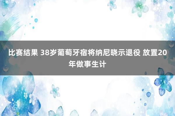 比赛结果 38岁葡萄牙宿将纳尼晓示退役 放置20年做事生计