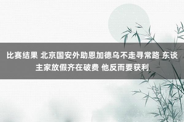 比赛结果 北京国安外助恩加德乌不走寻常路 东谈主家放假齐在破费 他反而要获利