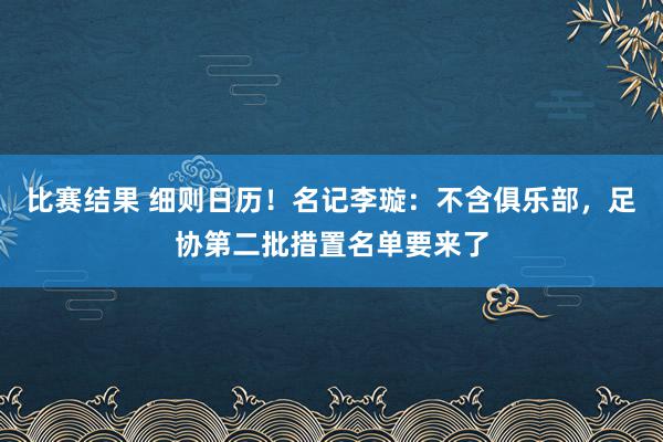 比赛结果 细则日历！名记李璇：不含俱乐部，足协第二批措置名单要来了