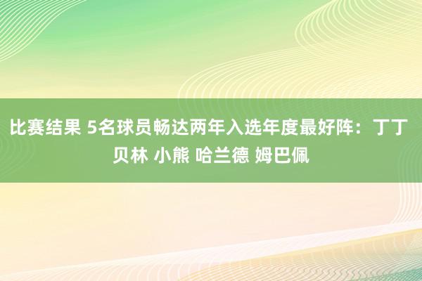 比赛结果 5名球员畅达两年入选年度最好阵：丁丁 贝林 小熊 哈兰德 姆巴佩